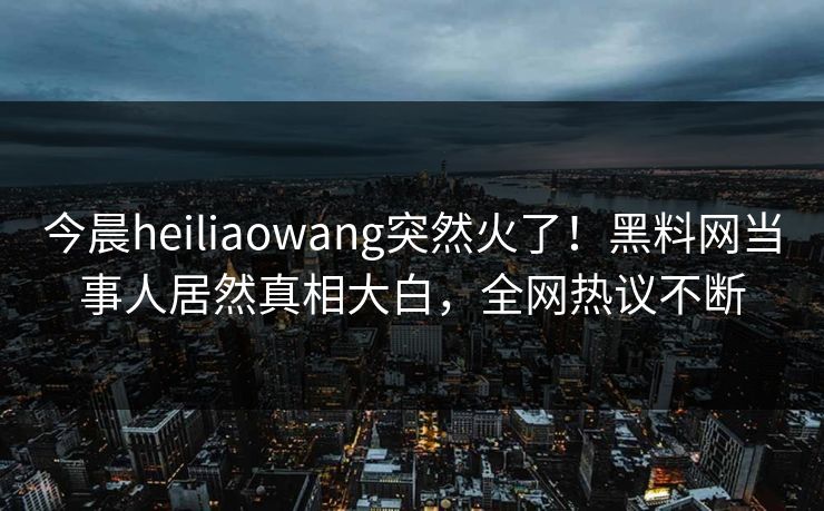 今晨heiliaowang突然火了！黑料网当事人居然真相大白，全网热议不断