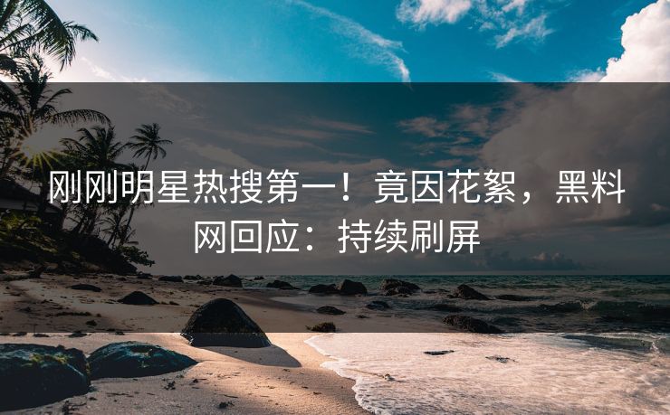 刚刚明星热搜第一！竟因花絮，黑料网回应：持续刷屏