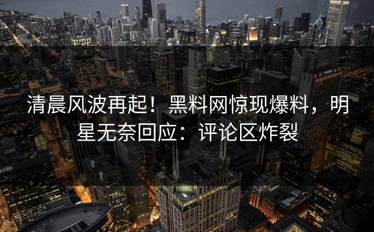 清晨风波再起！黑料网惊现爆料，明星无奈回应：评论区炸裂
