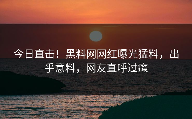 今日直击！黑料网网红曝光猛料，出乎意料，网友直呼过瘾