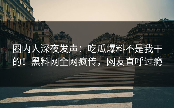 圈内人深夜发声：吃瓜爆料不是我干的！黑料网全网疯传，网友直呼过瘾