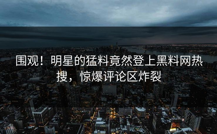 围观！明星的猛料竟然登上黑料网热搜，惊爆评论区炸裂