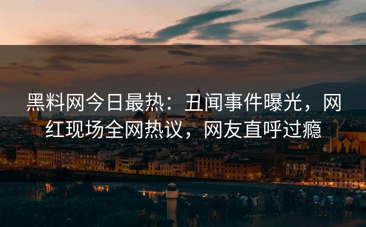 黑料网今日最热：丑闻事件曝光，网红现场全网热议，网友直呼过瘾