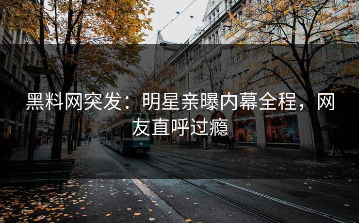 黑料网突发：明星亲曝内幕全程，网友直呼过瘾