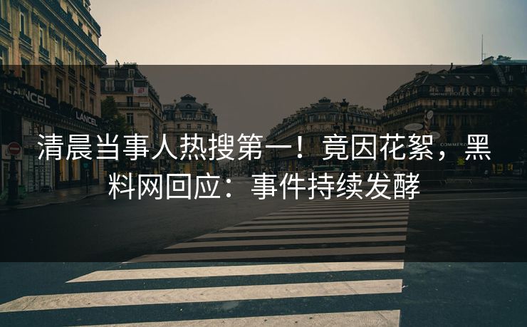 清晨当事人热搜第一！竟因花絮，黑料网回应：事件持续发酵