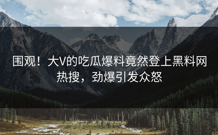 围观！大V的吃瓜爆料竟然登上黑料网热搜，劲爆引发众怒