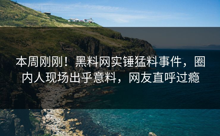 本周刚刚！黑料网实锤猛料事件，圈内人现场出乎意料，网友直呼过瘾
