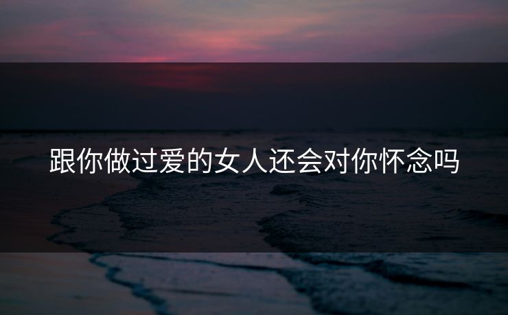 跟你做过爱的女人还会对你怀念吗