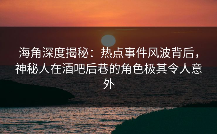 海角深度揭秘：热点事件风波背后，神秘人在酒吧后巷的角色极其令人意外