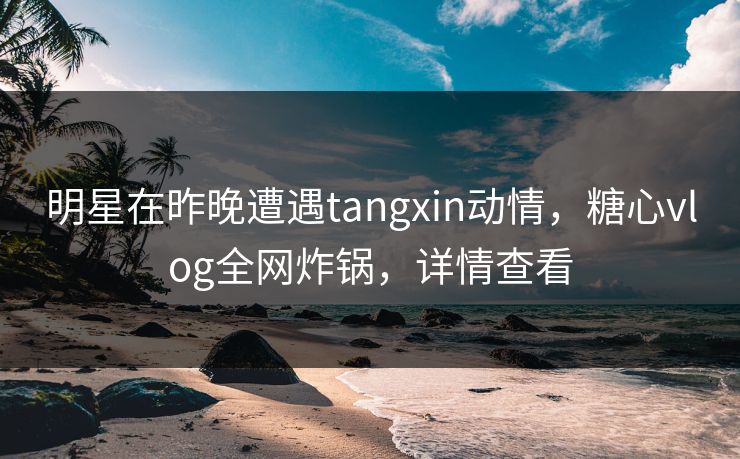 明星在昨晚遭遇tangxin动情，糖心vlog全网炸锅，详情查看