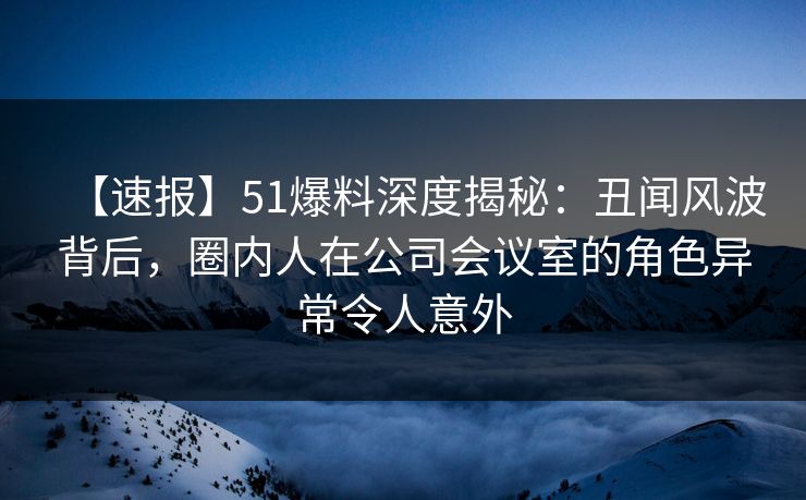 【速报】51爆料深度揭秘：丑闻风波背后，圈内人在公司会议室的角色异常令人意外