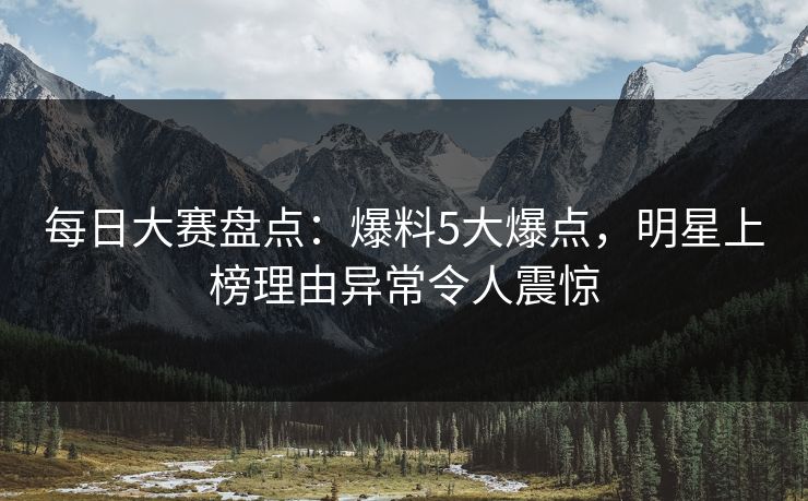 每日大赛盘点：爆料5大爆点，明星上榜理由异常令人震惊