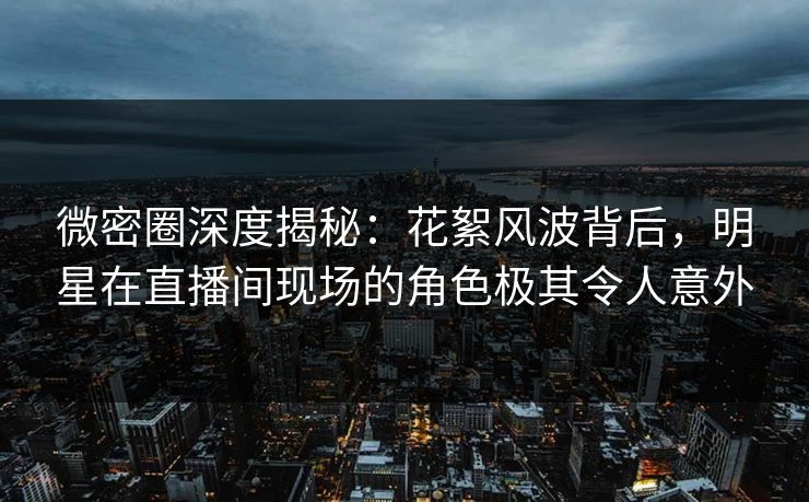 微密圈深度揭秘：花絮风波背后，明星在直播间现场的角色极其令人意外
