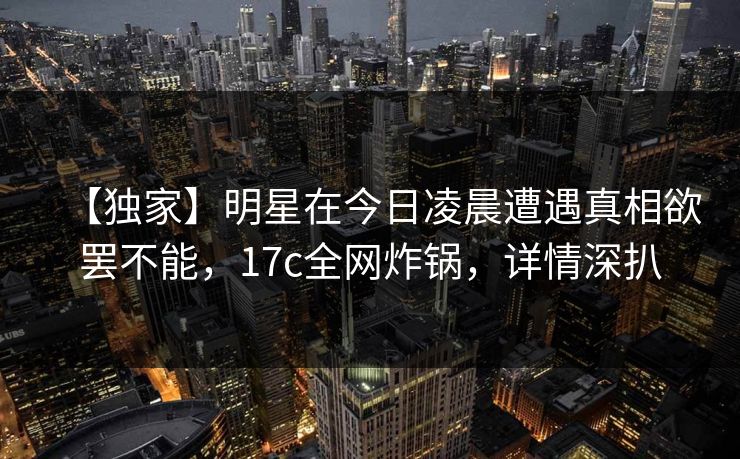 【独家】明星在今日凌晨遭遇真相欲罢不能，17c全网炸锅，详情深扒