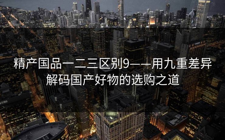 精产国品一二三区别9——用九重差异解码国产好物的选购之道 精产国品一二三区别9——用九重差异解码国产好物的选购之道