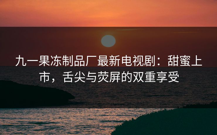 九一果冻制品厂最新电视剧:甜蜜上市,舌尖与荧屏的双重享受 九一果冻制品厂最新电视剧:甜蜜上市,舌尖与荧屏的双重享受
