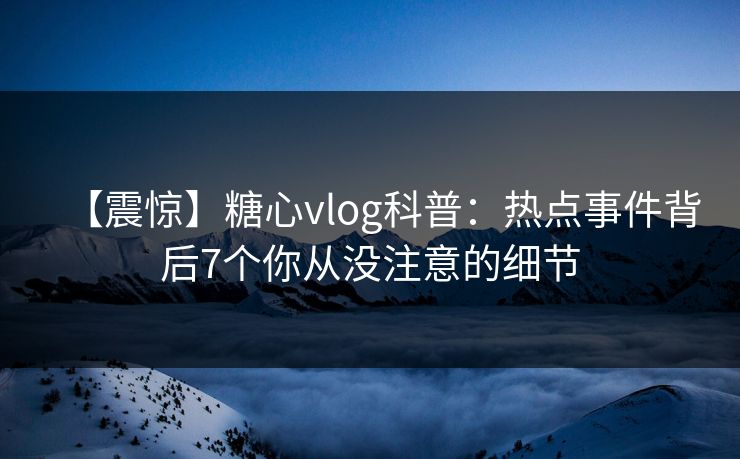 【震惊】糖心vlog科普:热点事件背后7个你从没注意的细节 【震惊】糖心vlog科普:热点事件背后7个你从没注意的细节