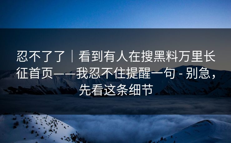 忍不了了｜看到有人在搜黑料万里长征首页——我忍不住提醒一句 - 别急，先看这条细节