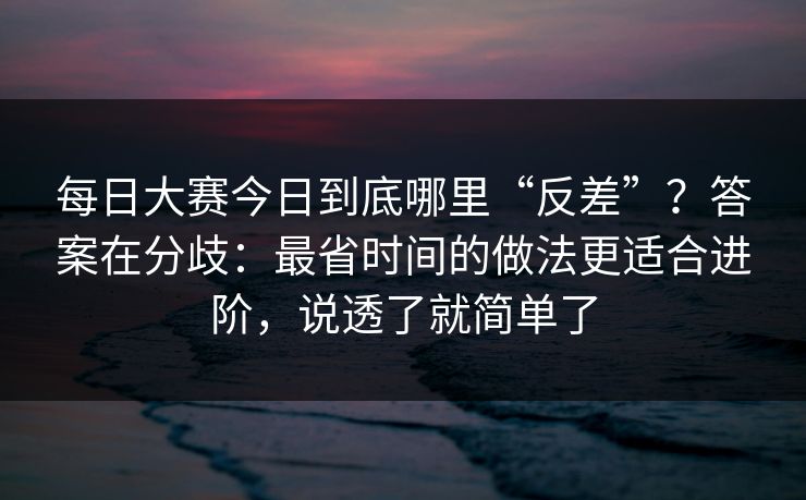 每日大赛今日到底哪里“反差”？答案在分歧：最省时间的做法更适合进阶，说透了就简单了