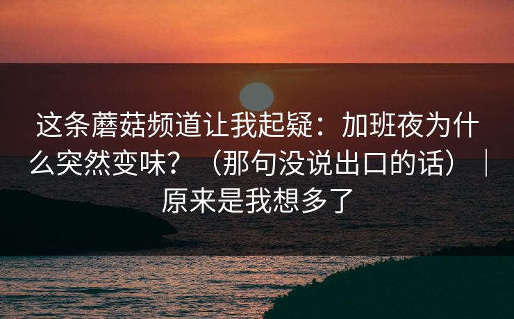 这条蘑菇频道让我起疑：加班夜为什么突然变味？（那句没说出口的话）｜原来是我想多了