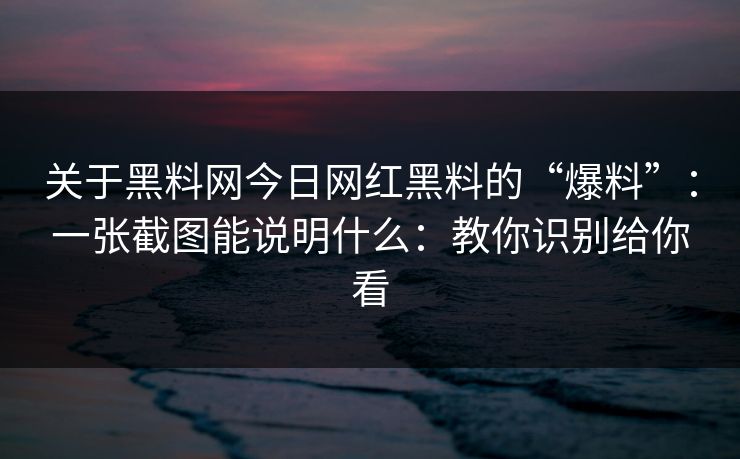 关于黑料网今日网红黑料的“爆料”：一张截图能说明什么：教你识别给你看