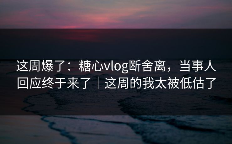 这周爆了:糖心vlog断舍离,当事人回应终于来了|这周的我太被低估了 这周爆了:糖心vlog断舍离,当事人回应终于来了|这周的我太被低估了