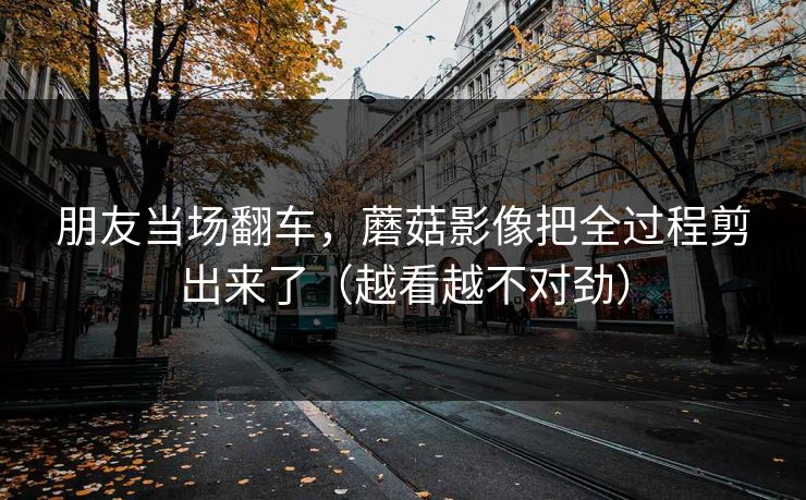 朋友当场翻车，蘑菇影像把全过程剪出来了（越看越不对劲）