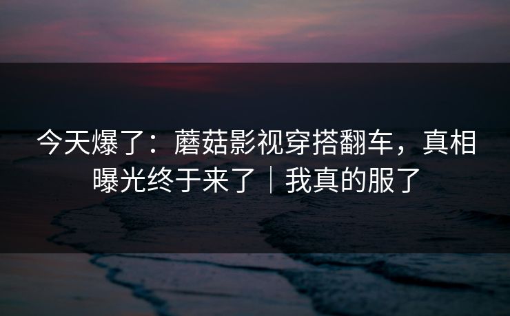 今天爆了:蘑菇影视穿搭翻车,真相曝光终于来了|我真的服了 今天爆了:蘑菇影视穿搭翻车,真相曝光终于来了|我真的服了