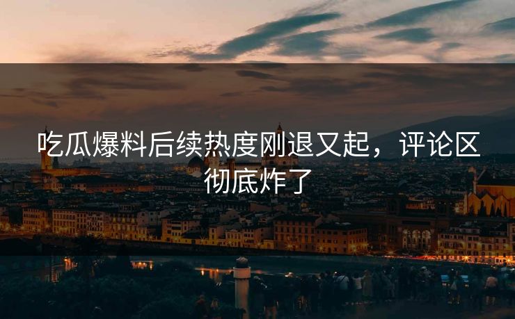 吃瓜爆料后续热度刚退又起,评论区彻底炸了 吃瓜爆料后续热度刚退又起,评论区彻底炸了