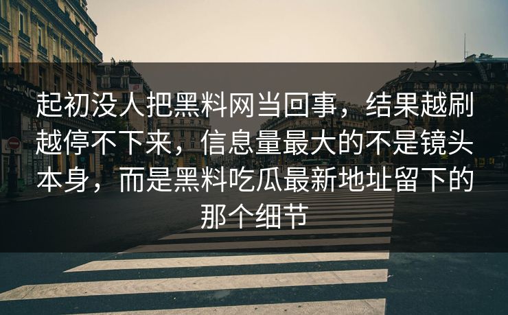 起初没人把黑料网当回事,结果越刷越停不下来,信息量最大的不是镜头本身,而是黑料吃瓜最新地址留下的那个细节 起初没人把黑料网当回事,结果越刷越停不下来,信息量最大的不是镜头本身,而是黑料吃瓜最新地址留下的那个细节