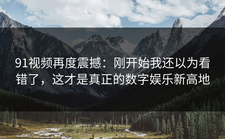 91视频再度震撼：刚开始我还以为看错了，这才是真正的数字娱乐新高地