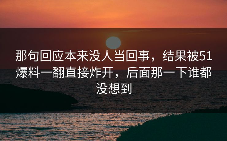 那句回应本来没人当回事，结果被51爆料一翻直接炸开，后面那一下谁都没想到